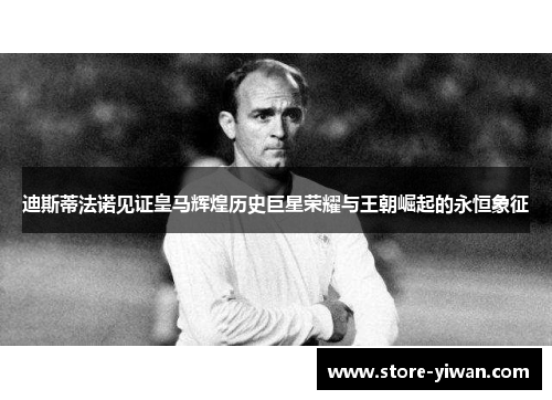 迪斯蒂法诺见证皇马辉煌历史巨星荣耀与王朝崛起的永恒象征 迪斯蒂法诺见证皇马辉煌历史巨星荣耀与王朝崛起的永恒象征
