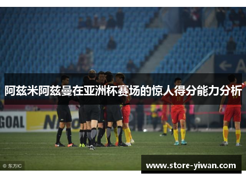阿兹米阿兹曼在亚洲杯赛场的惊人得分能力分析