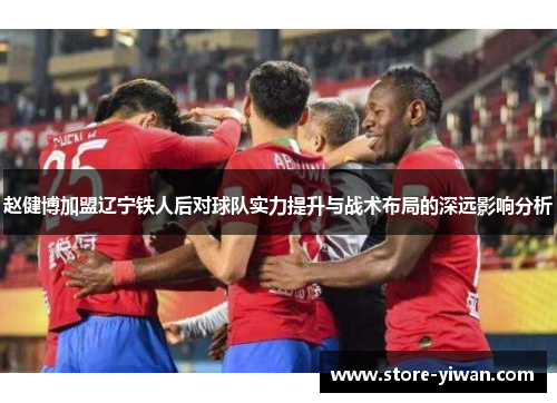 赵健博加盟辽宁铁人后对球队实力提升与战术布局的深远影响分析 赵健博加盟辽宁铁人后对球队实力提升与战术布局的深远影响分析