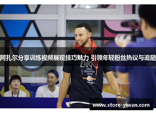 阿扎尔分享训练视频展现技巧魅力 引领年轻粉丝热议与追随 阿扎尔分享训练视频展现技巧魅力 引领年轻粉丝热议与追随