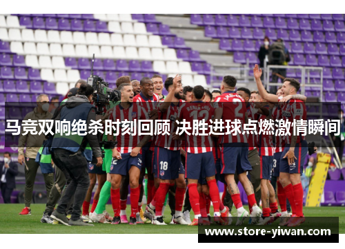 马竞双响绝杀时刻回顾 决胜进球点燃激情瞬间